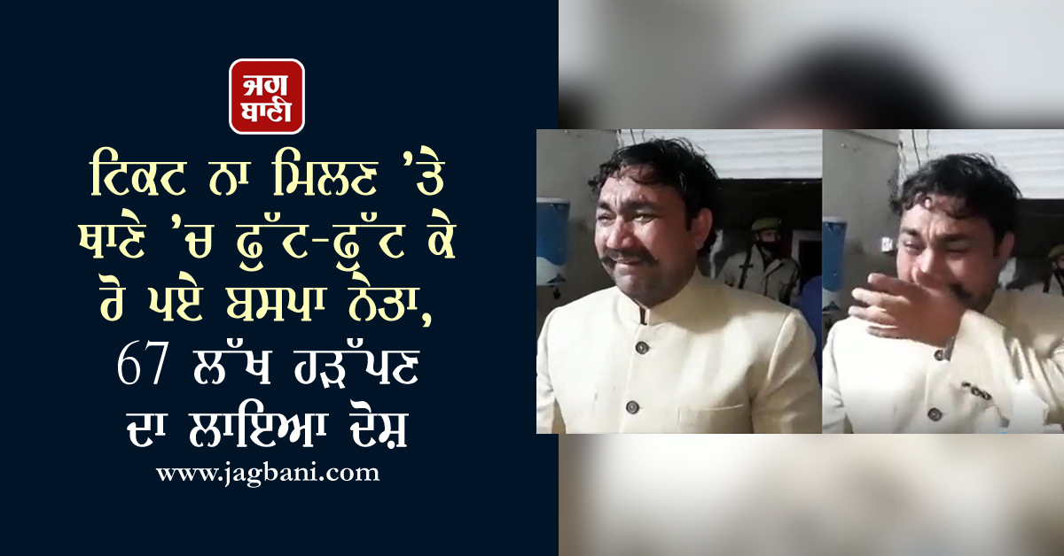 ਟਿਕਟ ਨਾ ਮਿਲਣ ’ਤੇ ਥਾਣੇ ’ਚ ਫੁੱਟ-ਫੁੱਟ ਕੇ ਰੋ ਪਏ ਬਸਪਾ ਨੇਤਾ, 67 ਲੱਖ ਹੜੱਪਣ ਦਾ ਲਾਇਆ ਦੋਸ਼