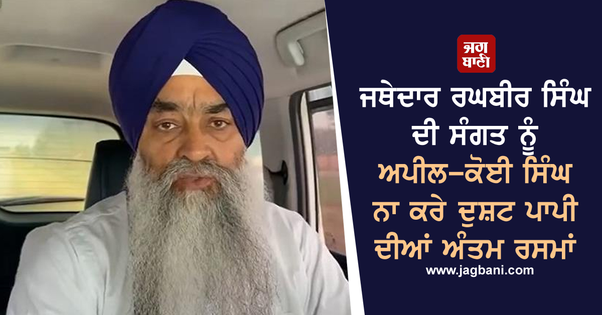 ਜਥੇਦਾਰ ਰਘਬੀਰ ਸਿੰਘ ਦੀ ਸੰਗਤ ਨੂੰ ਅਪੀਲ-ਕੋਈ ਸਿੰਘ ਨਾ ਕਰੇ ਦੁਸ਼ਟ ਪਾਪੀ ਦੀਆਂ ਅੰਤਮ ਰਸਮਾਂ