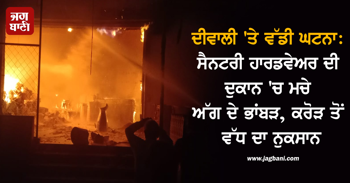 ਦੀਵਾਲੀ ''ਤੇ ਵੱਡੀ ਘਟਨਾ: ਸੈਨਟਰੀ ਹਾਰਡਵੇਅਰ ਦੀ ਦੁਕਾਨ ''ਚ ਮਚੇ ਅੱਗ ਦੇ ਭਾਂਬੜ, ਕਰੋੜ ਤੋਂ ਵੱਧ ਦਾ ਨੁਕਸਾਨ