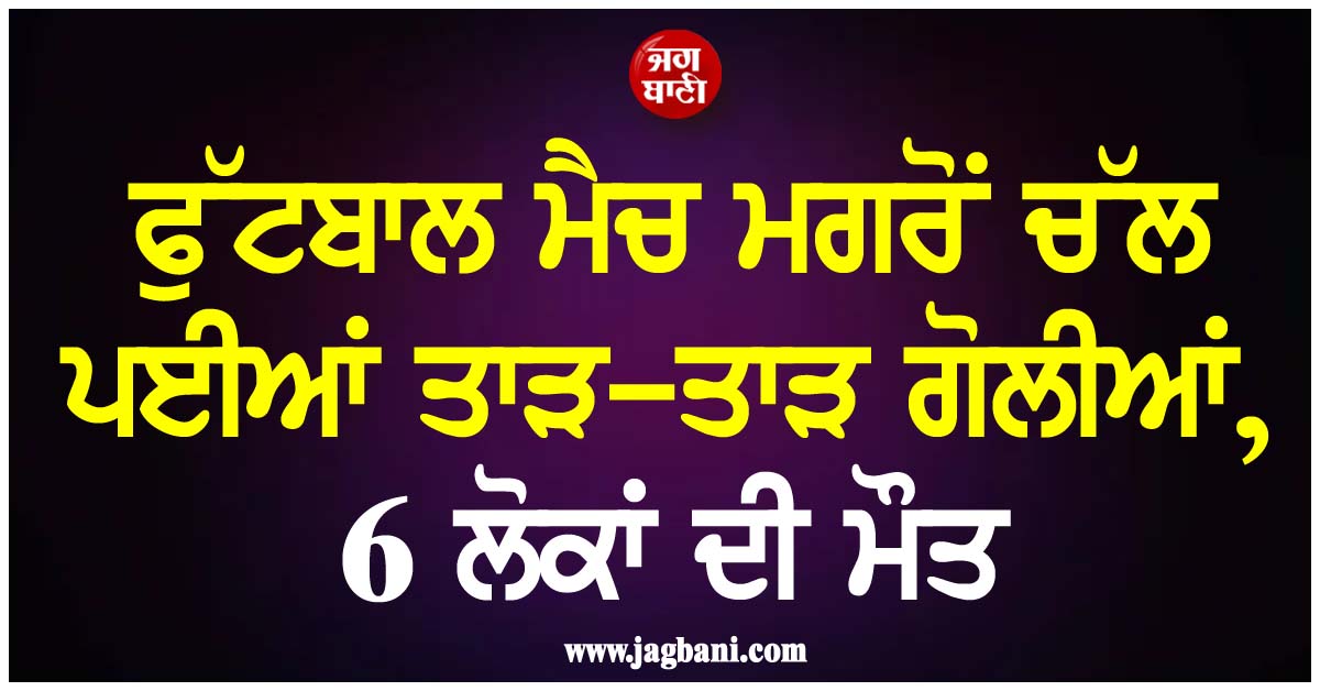 ਫੁੱਟਬਾਲ ਮੈਚ ਮਗਰੋਂ ਚੱਲ ਪਈਆਂ ਤਾੜ-ਤਾੜ ਗੋਲੀਆਂ, 6 ਲੋਕਾਂ ਦੀ ਮੌਤ