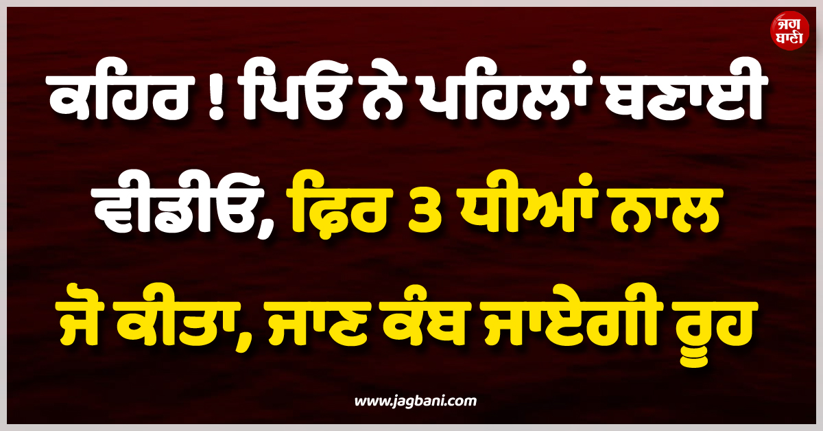 ਕਹਿਰ ! ਪਿਓ ਨੇ ਪਹਿਲਾਂ ਬਣਾਈ ਵੀਡੀਓ, ਫ਼ਿਰ 3 ਧੀਆਂ ਨਾਲ ਜੋ ਕੀਤਾ, ਜਾਣ ਕੰਬ ਜਾਏਗੀ ਰੂਹ