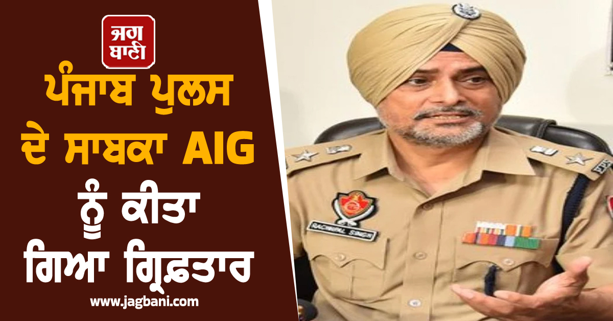 ਪੰਜਾਬ ਪੁਲਸ ਦੇ ਸਾਬਕਾ AIG ਨੂੰ ਕੀਤਾ ਗਿਆ ਗ੍ਰਿਫ਼ਤਾਰ, ਪੜ੍ਹੋ ਕੀ ਹੈ ਪੂਰਾ ਮਾਮਲਾ