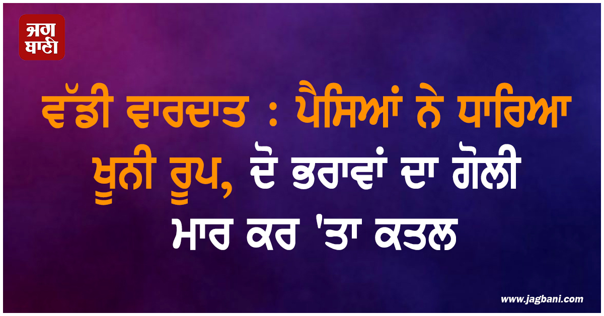 ਵੱਡੀ ਵਾਰਦਾਤ : ਪੈਸਿਆਂ ਨੇ ਧਾਰਿਆ ਖੂਨੀ ਰੂਪ, ਦੋ ਭਰਾਵਾਂ ਦਾ ਗੋਲੀ ਮਾਰ ਕਰ 'ਤਾ ਕਤਲ