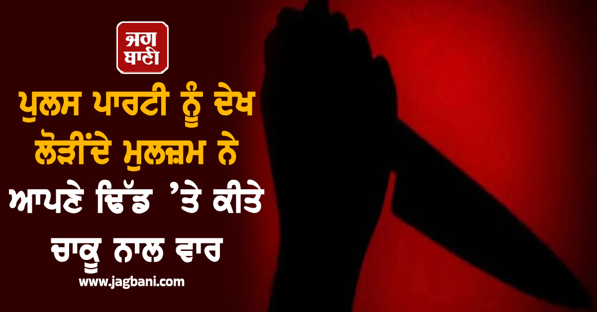 ਪੁਲਸ ਪਾਰਟੀ ਨੂੰ ਦੇਖ ਮੁਲਜ਼ਮ ਨੇ ਵਿੰਨ੍ਹ ਲਿਆ ਆਪਣਾ ਹੀ ਢਿੱਡ