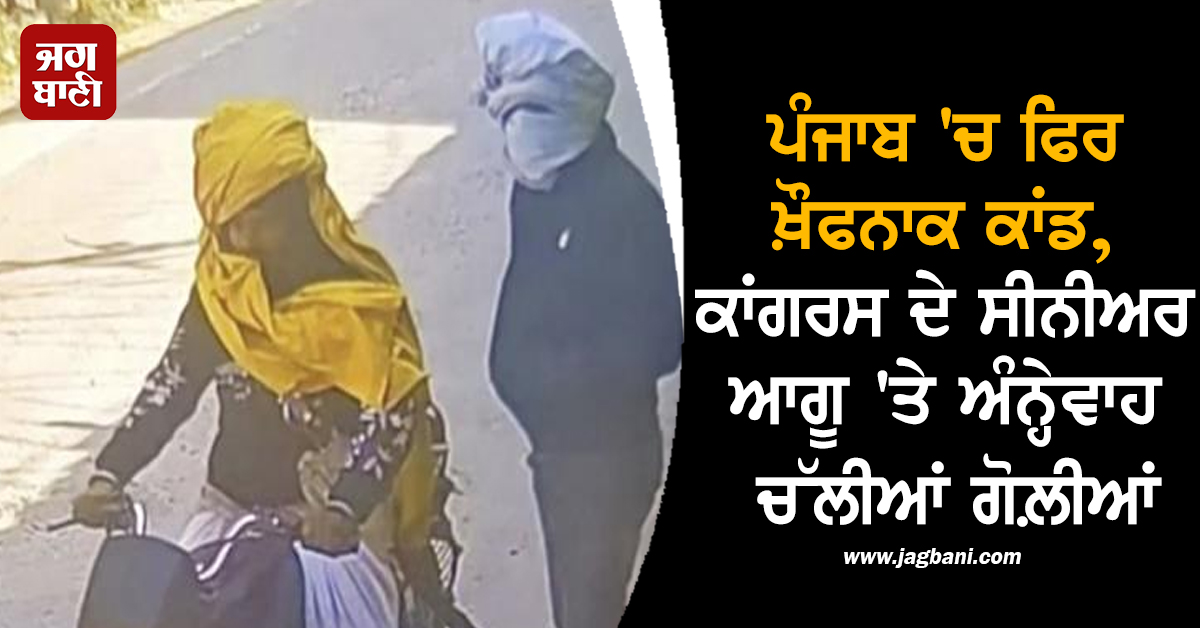 ਪੰਜਾਬ 'ਚ ਫਿਰ ਖ਼ੌਫਨਾਕ ਕਾਂਡ, ਕਾਂਗਰਸ ਦੇ ਸੀਨੀਅਰ ਆਗੂ 'ਤੇ ਅੰਨ੍ਹੇਵਾਹ ਚੱਲੀਆਂ ਗੋਲ਼ੀਆਂ