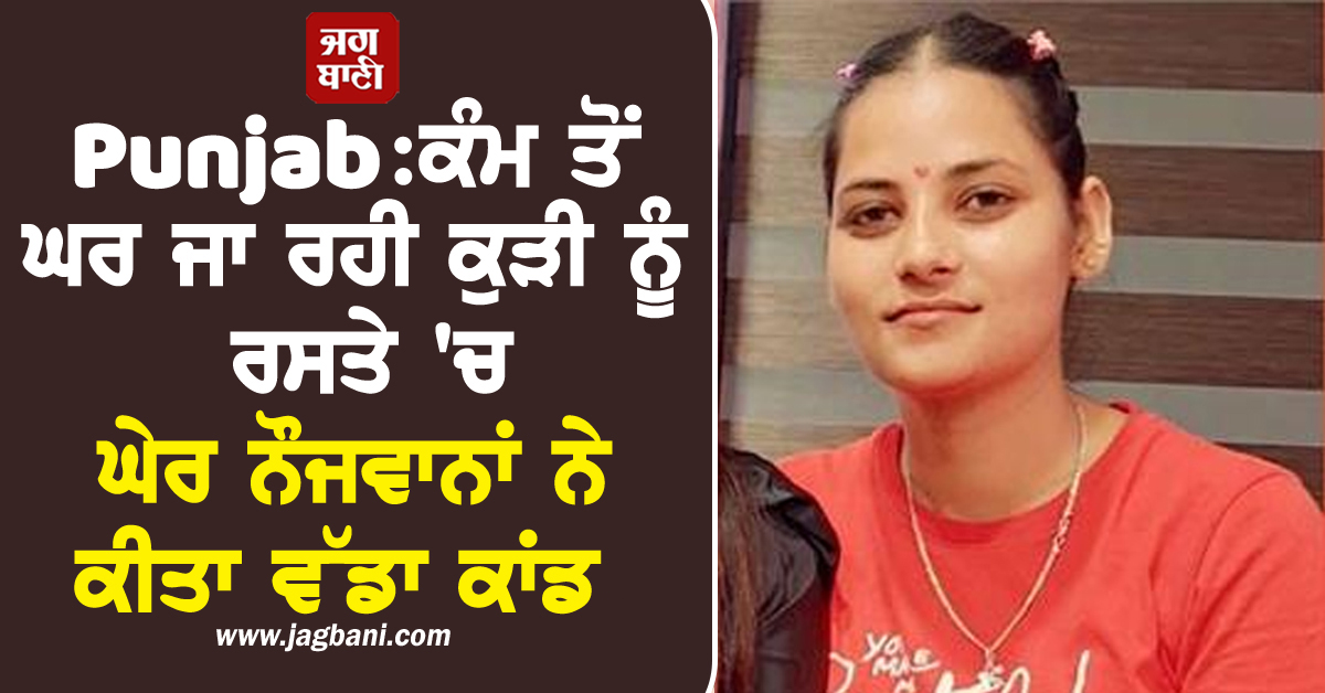 Punjab:ਕੰਮ ਤੋਂ ਘਰ ਜਾ ਰਹੀ ਕੁੜੀ ਨੂੰ ਰਸਤੇ ''ਚ ਘੇਰ ਨੌਜਵਾਨਾਂ ਨੇ ਕੀਤਾ ਵੱਡਾ ਕਾਂਡ, ਤੜਫ਼-ਤੜਫ਼ ਕੇ ਹੋਈ ਮੌਤ