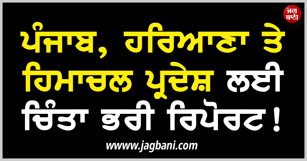 ਪੰਜਾਬ, ਹਰਿਆਣਾ ਤੇ ਹਿਮਾਚਲ ਪ੍ਰਦੇਸ਼ ਲਈ ਚਿੰਤਾ ਭਰੀ ਰਿਪੋਰਟ!