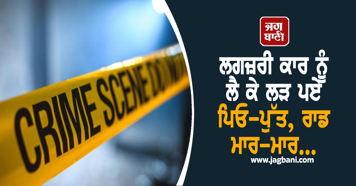 ਲਗਜ਼ਰੀ ਕਾਰ ਨੂੰ ਲੈ ਕੇ ਲੜ ਪਏ ਪਿਓ-ਪੁੱਤ, ਰਾਡ ਮਾਰ-ਮਾਰ...