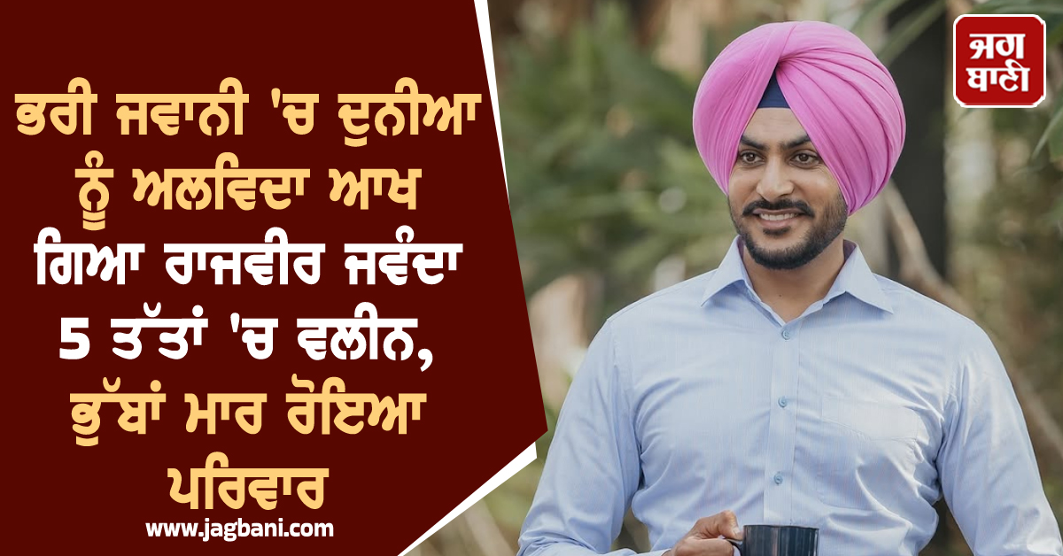 ਭਰੀ ਜਵਾਨੀ ''ਚ ਦੁਨੀਆ ਨੂੰ ਅਲਵਿਦਾ ਆਖ ਗਿਆ ਰਾਜਵੀਰ ਜਵੰਦਾ 5 ਤੱਤਾਂ ''ਚ ਵਲੀਨ, ਭੁੱਬਾਂ ਮਾਰ ਰੋਇਆ ਪਰਿਵਾਰ