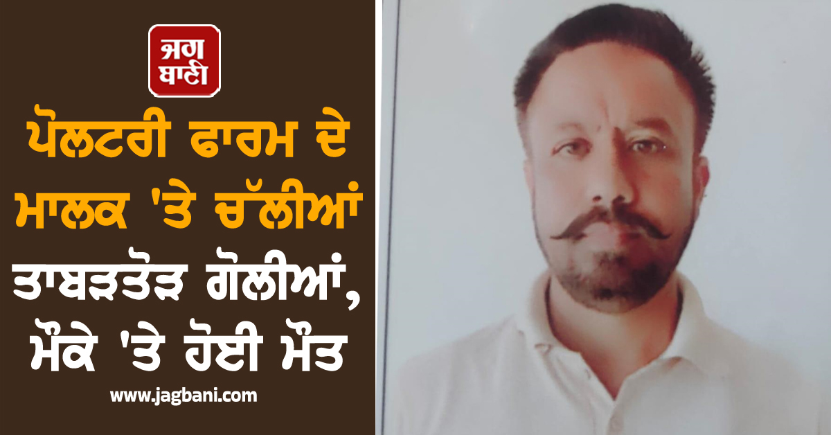 ਪੋਲਟਰੀ ਫਾਰਮ ਦੇ ਮਾਲਕ 'ਤੇ ਚੱਲੀਆਂ ਤਾਬੜਤੋੜ ਗੋਲੀਆਂ, ਮੌਕੇ 'ਤੇ ਹੋਈ ਮੌਤ