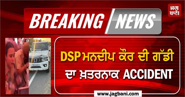 dsp mandeep kaur s car involved in a dangerous accident