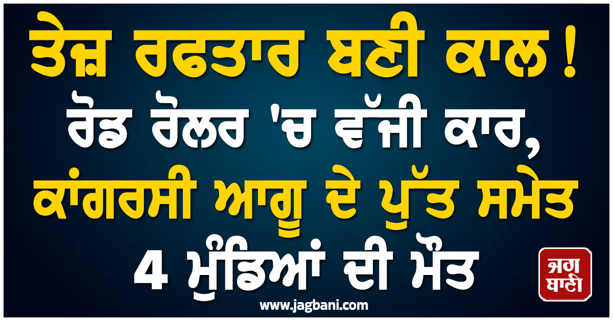 ਤੇਜ਼ ਰਫਤਾਰ ਬਣੀ ਕਾਲ ! ਰੋਡ ਰੋਲਰ ''ਚ ਵੱਜੀ ਕਾਰ, ਕਾਂਗਰਸੀ ਆਗੂ ਦੇ ਪੁੱਤ ਸਮੇਤ 4 ਮੁੰਡਿਆਂ ਦੀ ਮੌਤ