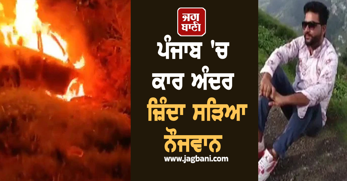 ਪੰਜਾਬ 'ਚ ਕਾਰ ਅੰਦਰ ਜ਼ਿੰਦਾ ਸੜਿਆ ਨੌਜਵਾਨ, ਵੀਡੀਓ ਦੇਖ ਕੰਬ ਜਾਵੇਗੀ ਹਰ ਕਿਸੇ ਦੀ ਰੂਹ