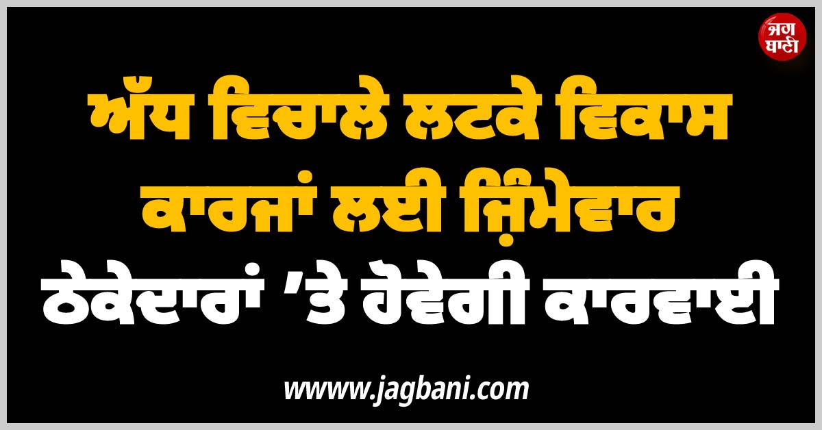 ਅੱਧ ਵਿਚਾਲੇ ਲਟਕੇ ਵਿਕਾਸ ਕਾਰਜਾਂ ਲਈ ਜ਼ਿੰਮੇਵਾਰ ਠੇਕੇਦਾਰਾਂ ’ਤੇ ਹੋਵੇਗੀ ਕਾਰਵਾਈ