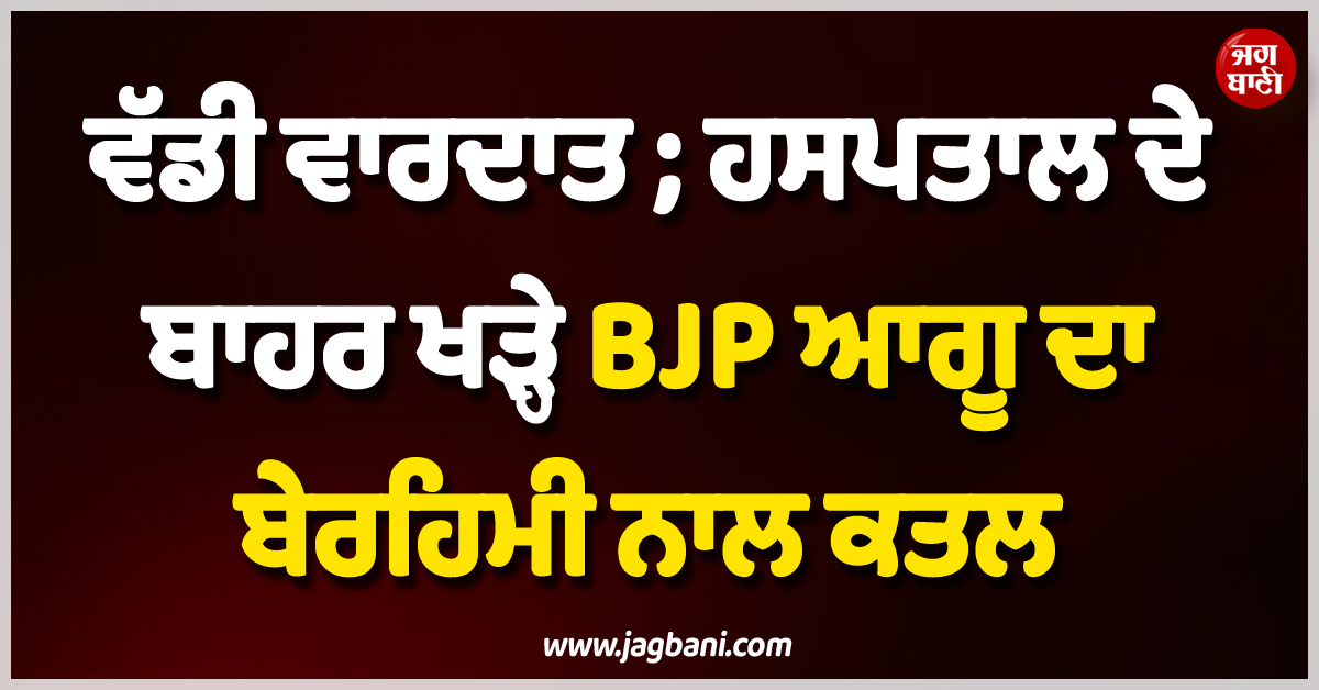 ਵੱਡੀ ਵਾਰਦਾਤ ; ਹਸਪਤਾਲ ਦੇ ਬਾਹਰ ਖੜ੍ਹੇ BJP ਆਗੂ ਦਾ ਬੇਰਹਿਮੀ ਨਾਲ ਕਤਲ