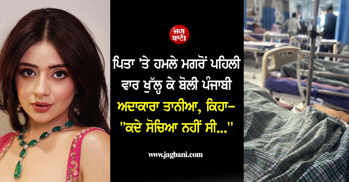 ਪਿਤਾ ''ਤੇ ਹਮਲੇ ਮਗਰੋਂ ਪਹਿਲੀ ਵਾਰ ਖੁੱਲ੍ਹ ਕੇ ਬੋਲੀ ਪੰਜਾਬੀ ਅਦਾਕਾਰਾ ਤਾਨੀਆ, ਕਿਹਾ- ''''ਕਦੇ ਸੋਚਿਆ ਨਹੀਂ ਸੀ...''''