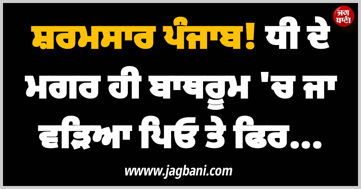 ਸ਼ਰਮਸਾਰ ਪੰਜਾਬ! ਧੀ ਦੇ ਮਗਰ ਹੀ ਬਾਥਰੂਮ ''ਚ ਜਾ ਵੜਿਆ ਪਿਓ ਤੇ ਫ਼ਿਰ...