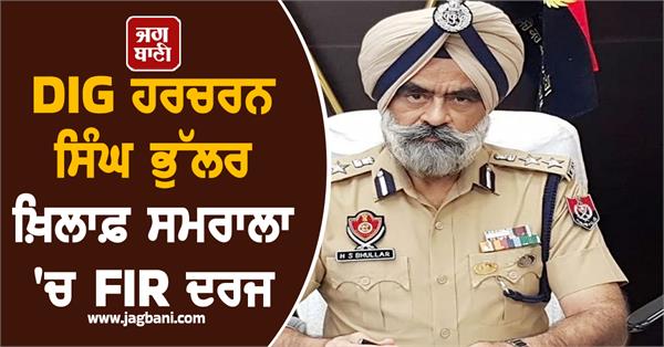 fir registered against dig harcharan singh bhullar in samrala