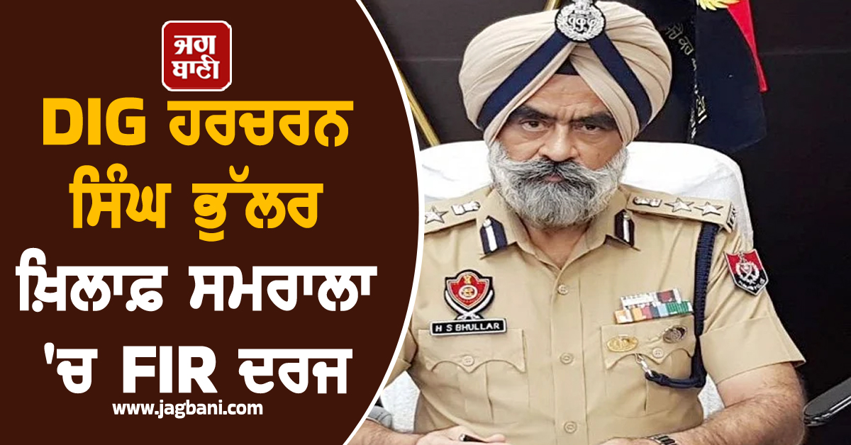 DIG ਹਰਚਰਨ ਸਿੰਘ ਭੁੱਲਰ ਖ਼ਿਲਾਫ਼ ਸਮਰਾਲਾ 'ਚ FIR ਦਰਜ, ਵੱਧਦੀਆਂ ਜਾ ਰਹੀਆਂ ਮੁਸ਼ਕਲਾਂ