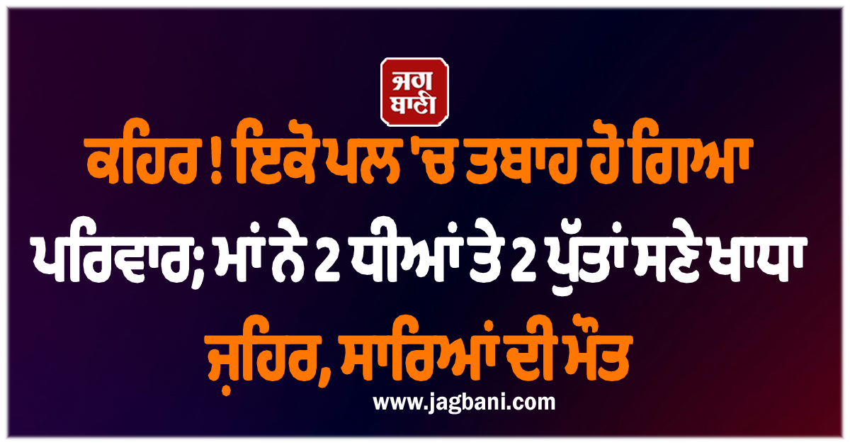 ਕਹਿਰ ! ਇਕੋ ਪਲ 'ਚ ਤਬਾਹ ਹੋ ਗਿਆ ਪਰਿਵਾਰ; ਮਾਂ ਨੇ 2 ਧੀਆਂ ਤੇ 2 ਪੁੱਤਾਂ ਸਣੇ ਖਾਧਾ ਜ਼ਹਿਰ, ਸਾਰਿਆਂ ਦੀ ਮੌਤ