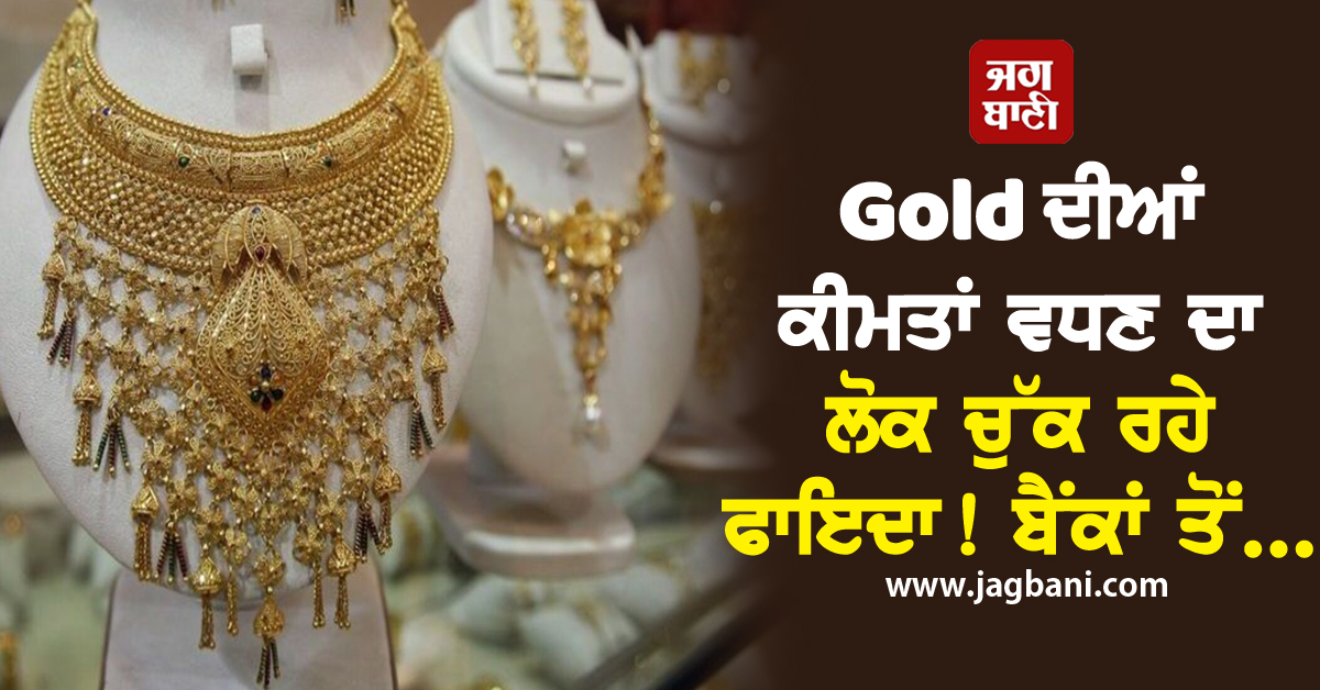 Gold ਦੀਆਂ ਕੀਮਤਾਂ ਵਧਣ ਦਾ ਲੋਕ ਚੁੱਕ ਰਹੇ ਫਾਇਦਾ! ਬੈਂਕਾਂ ਤੋਂ...