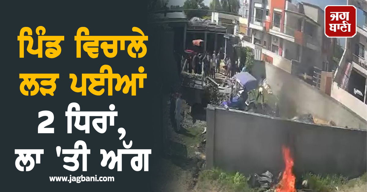 ਪਿੰਡ ਵਿਚਾਲੇ ਲੜ ਪਈਆਂ 2 ਧਿਰਾਂ, ਲਾ 'ਤੀ ਅੱਗ, ਕੀਤੀ ਭੰਨ-ਤੋੜ, ਪਹੁੰਚ ਗਈ ਪੰਜਾਬ ਪੁਲਸ
