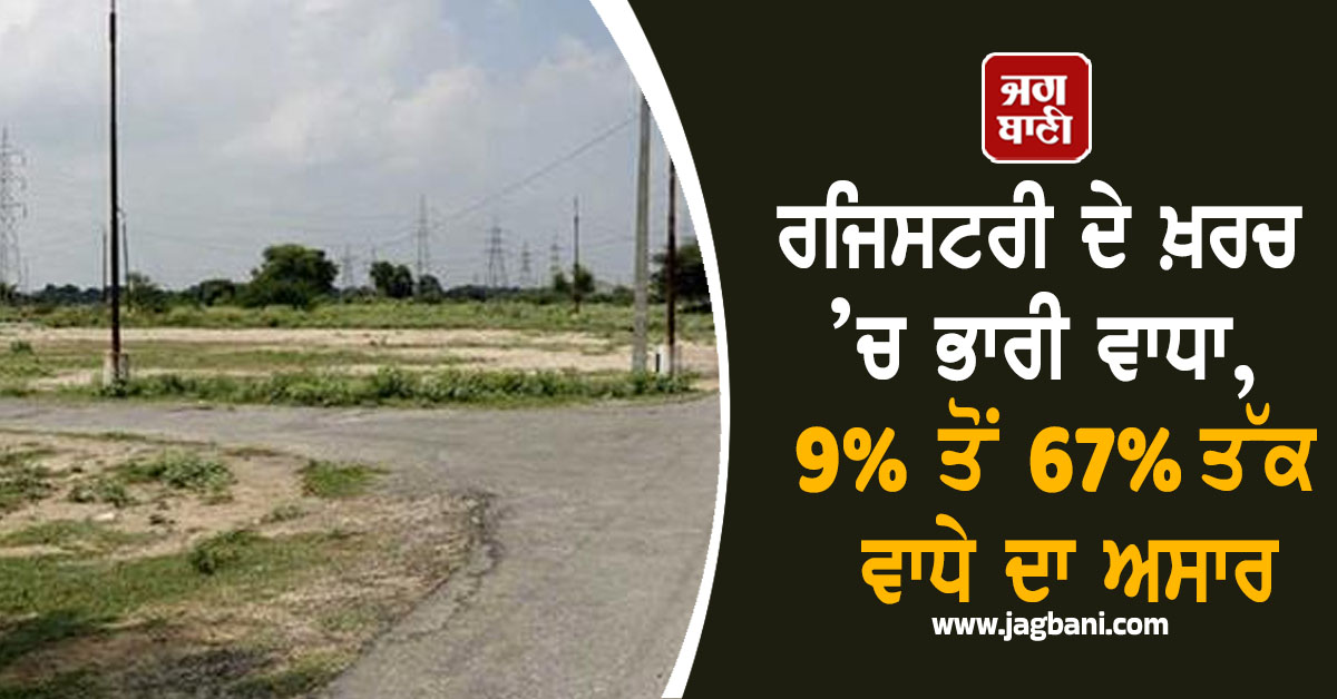 ਰਜਿਸਟਰੀ ਦੇ ਖ਼ਰਚ ’ਚ ਭਾਰੀ ਵਾਧਾ, 9% ਤੋਂ 67% ਤੱਕ ਵਾਧੇ ਦਾ ਅਸਾਰ