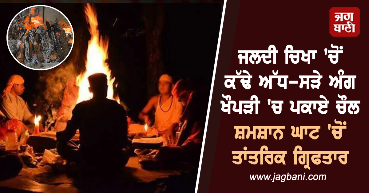 ਜਲਦੀ ਚਿਖਾ ''ਚੋਂ ਕੱਢੇ ਅੱਧ-ਸੜੇ ਅੰਗ, ਖੌਪੜੀ ''ਚ ਪਕਾਏ ਚੌਲ, ਸ਼ਮਸ਼ਾਨ ਘਾਟ ''ਚੋਂ ਤਾਂਤਰਿਕ ਗ੍ਰਿਫਤਾਰ