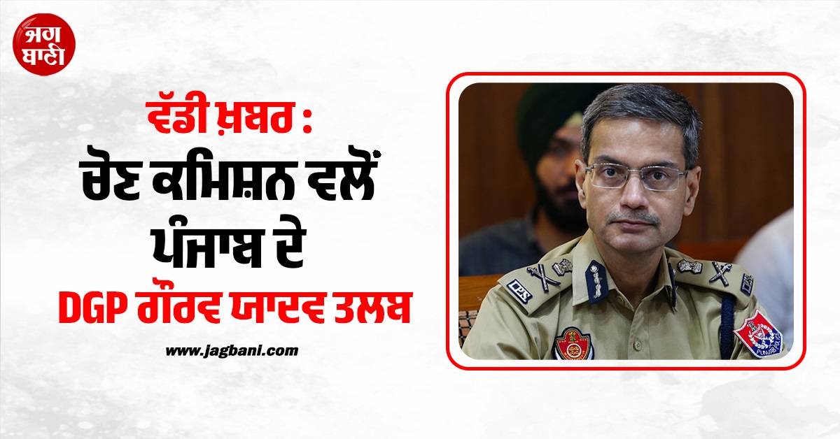 ਚੋਣ ਕਮਿਸ਼ਨ ਵਲੋਂ ਪੰਜਾਬ ਦੇ DGP ਗੌਰਵ ਯਾਦਵ ਤਲਬ