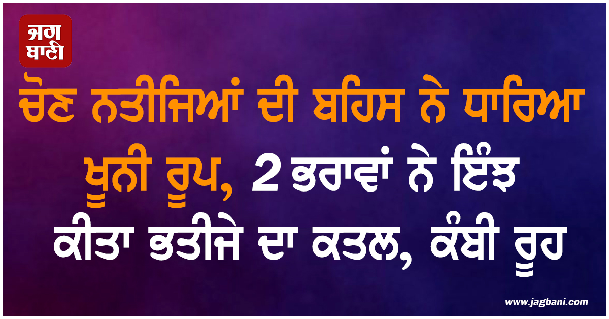 ਚੋਣ ਨਤੀਜਿਆਂ ਦੀ ਬਹਿਸ ਨੇ ਧਾਰਿਆ ਖੂਨੀ ਰੂਪ, 2 ਭਰਾਵਾਂ ਨੇ ਇੰਝ ਕੀਤਾ ਭਤੀਜੇ ਦਾ ਕਤਲ, ਕੰਬੀ ਰੂਹ