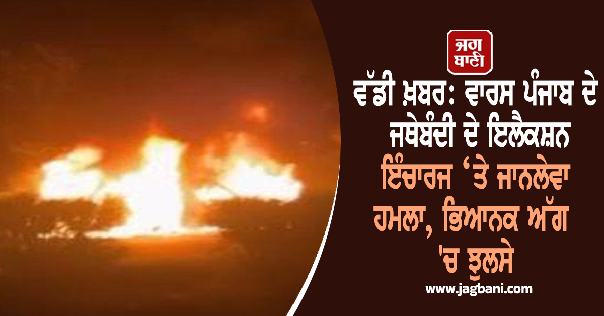 ਵੱਡੀ ਖ਼ਬਰ: ਵਾਰਸ ਪੰਜਾਬ ਦੇ ਜਥੇਬੰਦੀ ਦੇ ਇਲੈਕਸ਼ਨ ਇੰਚਾਰਜ ‘ਤੇ ਜਾਨਲੇਵਾ ਹਮਲਾ, ਭਿਆਨਕ ਅੱਗ 'ਚ ਝੁਲਸੇ