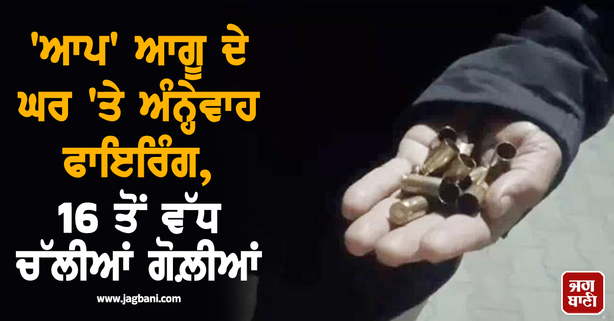 'ਆਪ' ਆਗੂ ਦੇ ਘਰ 'ਤੇ ਅੰਨ੍ਹੇਵਾਹ ਫਾਇਰਿੰਗ, 16 ਤੋਂ ਵੱਧ ਚੱਲੀਆਂ ਗੋਲ਼ੀਆਂ