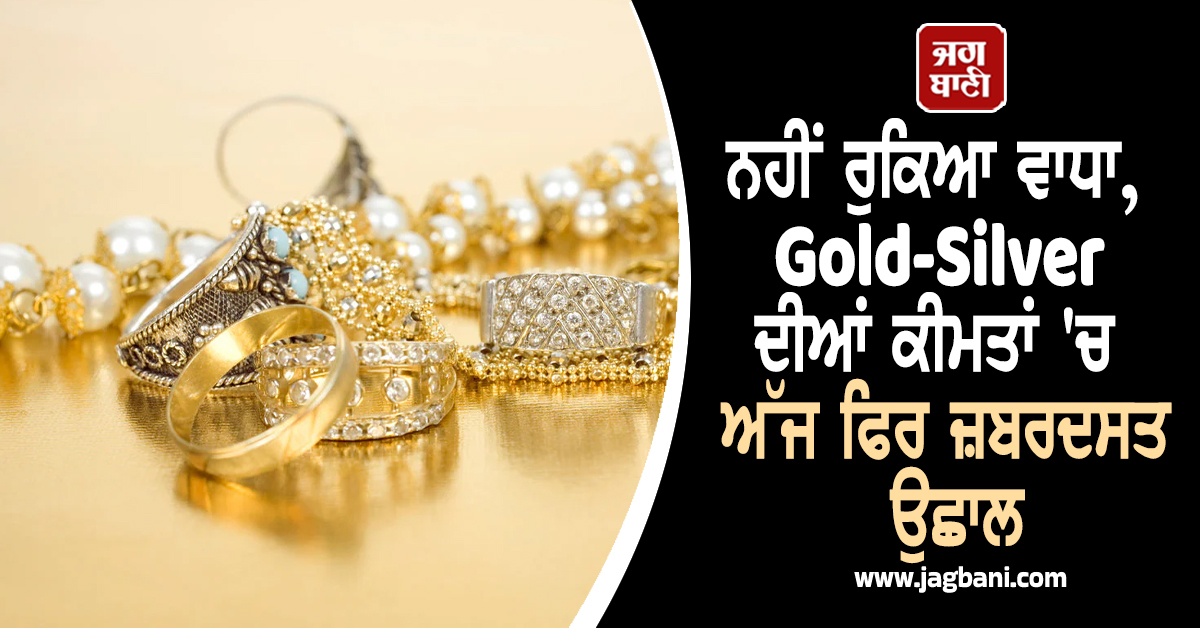 ਨਹੀਂ ਰੁਕਿਆ ਵਾਧਾ, Gold-Silver ਦੀਆਂ ਕੀਮਤਾਂ ''ਚ ਅੱਜ ਫਿਰ ਜ਼ਬਰਦਸਤ ਉਛਾਲ