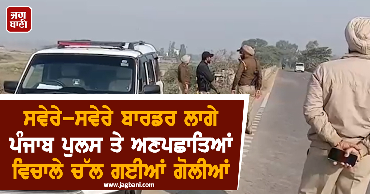 ਸਵੇਰੇ-ਸਵੇਰੇ ਬਾਰਡਰ ਲਾਗੇ ਪੰਜਾਬ ਪੁਲਸ ਤੇ ਅਣਪਛਾਤਿਆਂ ਵਿਚਾਲੇ ਚੱਲ ਗਈਆਂ ਗੋਲੀਆਂ
