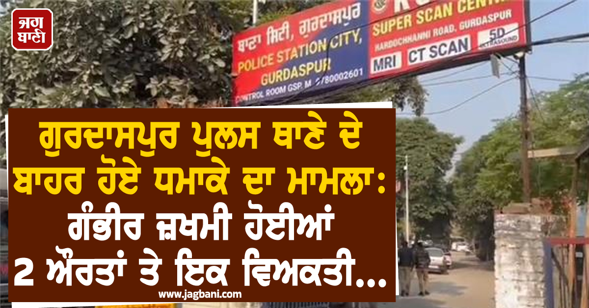 ਗੁਰਦਾਸਪੁਰ ਪੁਲਸ ਥਾਣੇ ਦੇ ਬਾਹਰ ਹੋਏ ਧਮਾਕੇ ਦਾ ਮਾਮਲਾ: ਗੰਭੀਰ ਜ਼ਖਮੀ ਹੋਈਆਂ 2 ਔਰਤਾਂ ਤੇ ਇਕ ਵਿਅਕਤੀ...