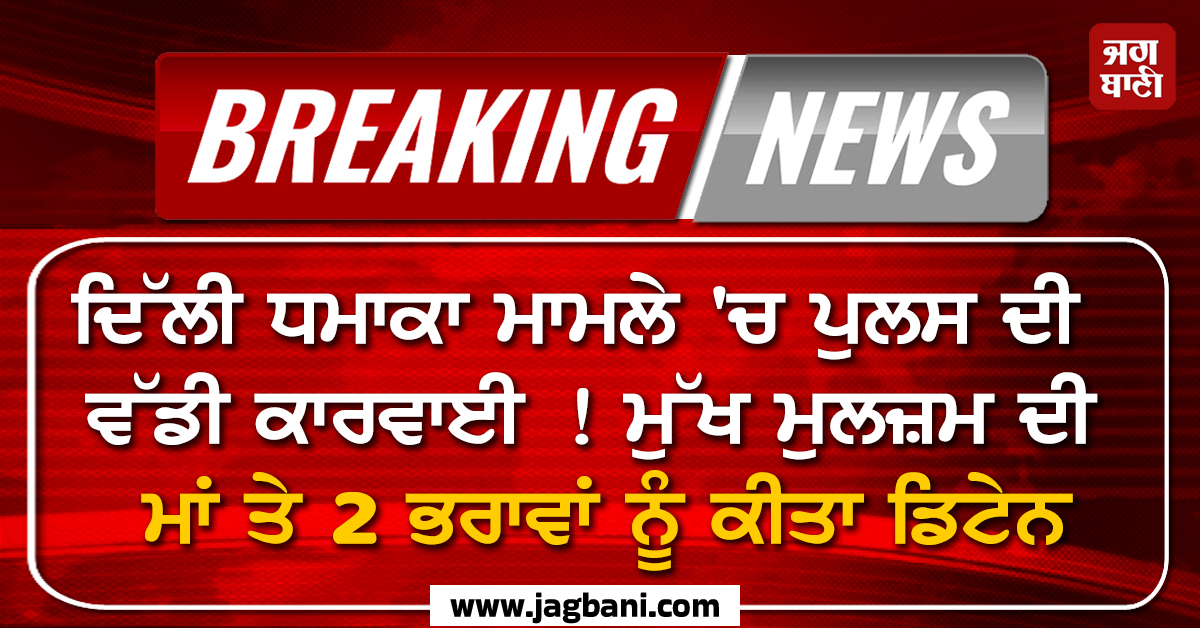 ਦਿੱਲੀ ਧਮਾਕਾ ਮਾਮਲੇ 'ਚ ਪੁਲਸ ਦੀ ਵੱਡੀ ਕਾਰਵਾਈ ! ਮੁੱਖ ਮੁਲਜ਼ਮ ਦੀ ਮਾਂ ਤੇ 2 ਭਰਾਵਾਂ ਨੂੰ ਕੀਤਾ ਡਿਟੇਨ