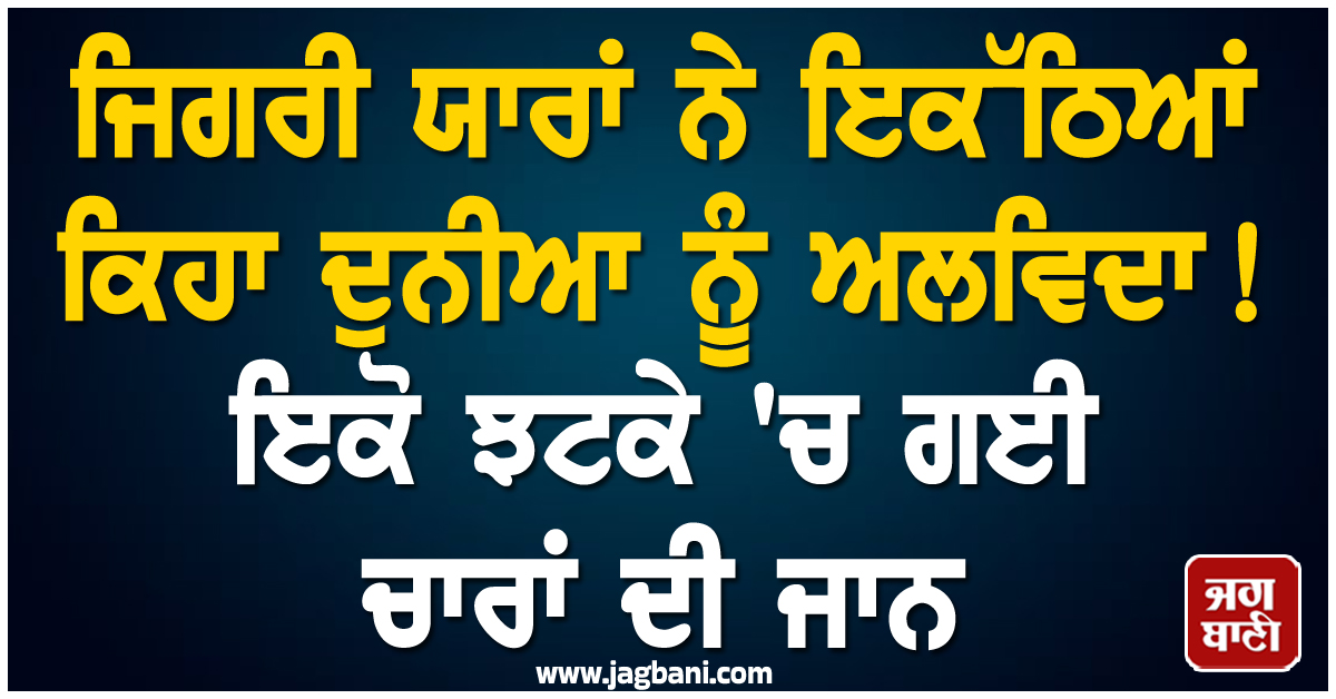 ਜਿਗਰੀ ਯਾਰਾਂ ਨੇ ਇਕੱਠਿਆਂ ਕਿਹਾ ਦੁਨੀਆ ਨੂੰ ਅਲਵਿਦਾ ! ਇਕੋ ਝਟਕੇ 'ਚ ਗਈ ਚਾਰਾਂ ਦੀ ਜਾਨ