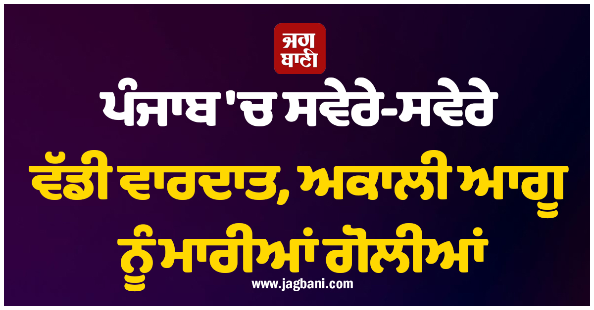 ਪੰਜਾਬ ''ਚ ਸਵੇਰੇ-ਸਵੇਰੇ ਵੱਡੀ ਵਾਰਦਾਤ, ਅਕਾਲੀ ਆਗੂ ਨੂੰ ਮਾਰੀਆਂ ਗੋਲੀਆਂ