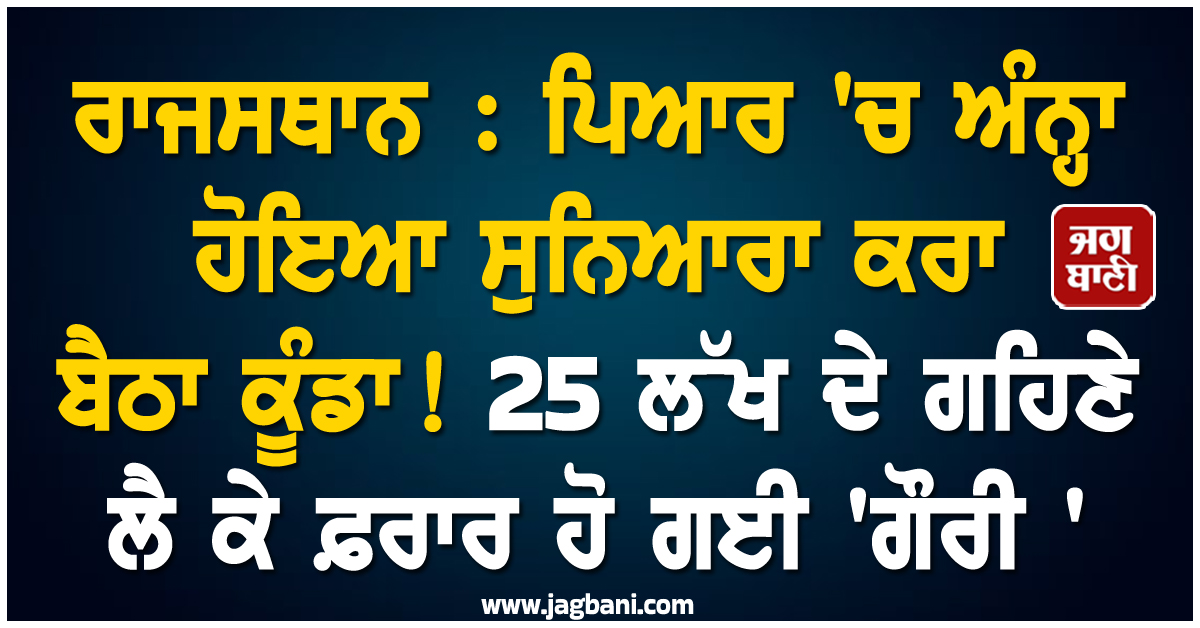 ਰਾਜਸਥਾਨ : ਪਿਆਰ 'ਚ ਅੰਨ੍ਹਾ ਹੋਇਆ ਸੁਨਿਆਰਾ ਕਰਾ ਬੈਠਾ ਕੂੰਡਾ ! 25 ਲੱਖ ਦੇ ਗਹਿਣੇ ਲੈ ਕੇ ਫ਼ਰਾਰ ਹੋ ਗਈ 'ਗੌਰੀ '