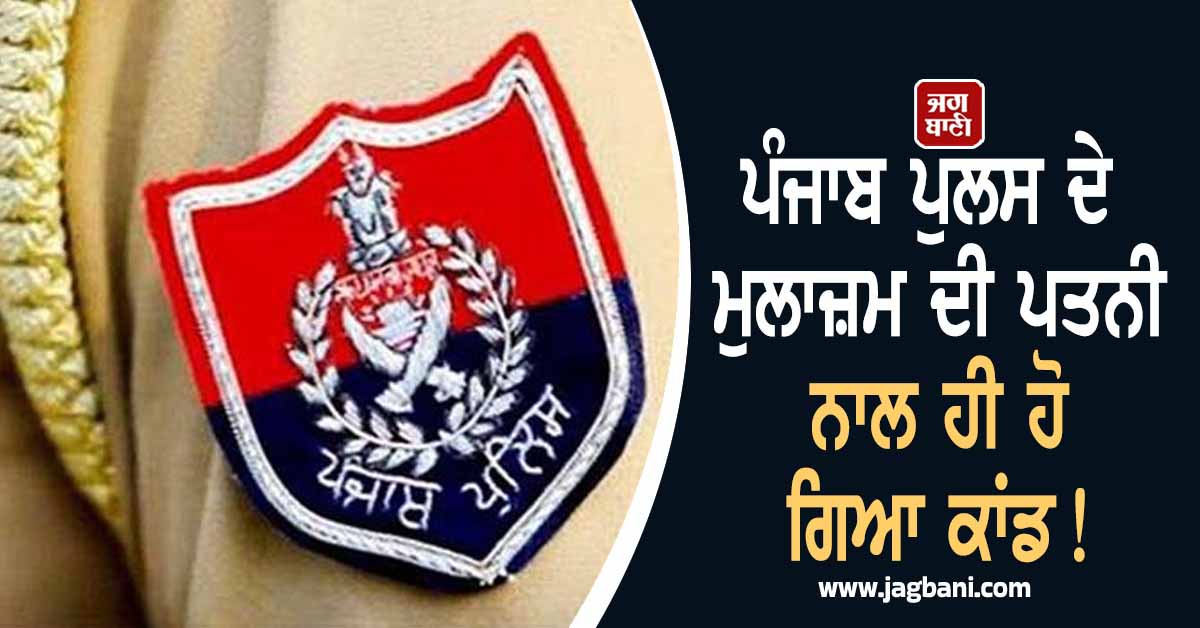 ਪੰਜਾਬ ਪੁਲਸ ਦੇ ਮੁਲਾਜ਼ਮ ਦੀ ਪਤਨੀ ਨਾਲ ਹੀ ਹੋ ਗਿਆ ਕਾਂਡ!