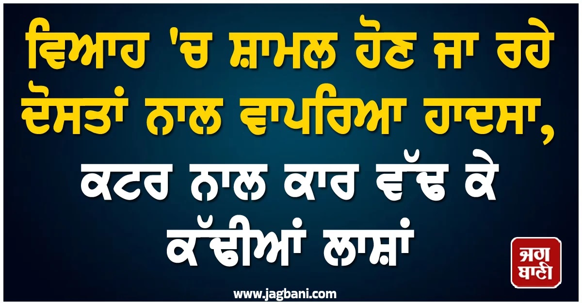 ਵਿਆਹ 'ਚ ਸ਼ਾਮਲ ਹੋਣ ਜਾ ਰਹੇ ਦੋਸਤਾਂ ਨਾਲ ਵਾਪਰਿਆ ਹਾਦਸਾ, ਕਟਰ ਨਾਲ ਕਾਰ ਵੱਢ ਕੇ ਕੱਢੀਆਂ ਲਾਸ਼ਾਂ