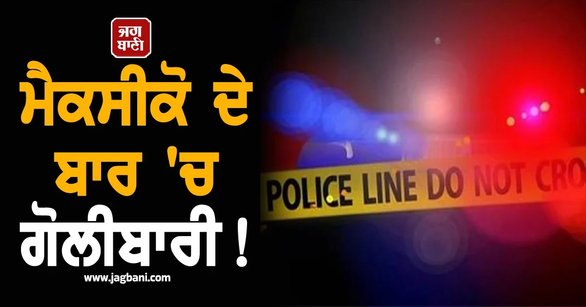 ਮੈਕਸੀਕੋ ਦੇ ਬਾਰ 'ਚ ਗੋਲੀਬਾਰੀ! ਛੇ ਲੋਕਾਂ ਦੀ ਮੌਤ ਤੇ ਘੱਟੋ-ਘੱਟ 10 ਜ਼ਖਮੀ