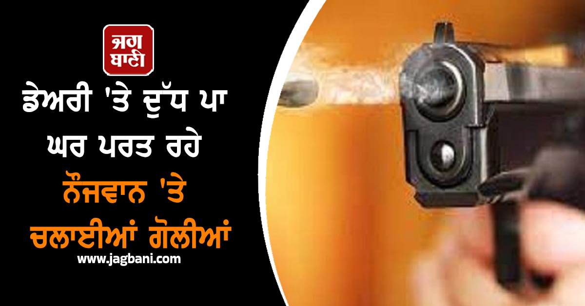 ਡੇਅਰੀ 'ਤੇ ਦੁੱਧ ਪਾ ਘਰ ਪਰਤ ਰਹੇ ਨੌਜਵਾਨ 'ਤੇ ਚਲਾਈਆਂ ਗੋਲੀਆਂ
