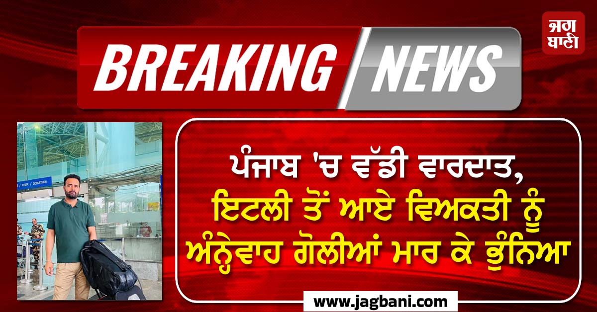 ਪੰਜਾਬ 'ਚ ਵੱਡੀ ਵਾਰਦਾਤ, ਇਟਲੀ ਤੋਂ ਆਏ ਵਿਅਕਤੀ ਨੂੰ ਅੰਨ੍ਹੇਵਾਹ ਗੋਲੀਆਂ ਮਾਰ ਭੁੰਨਿਆ