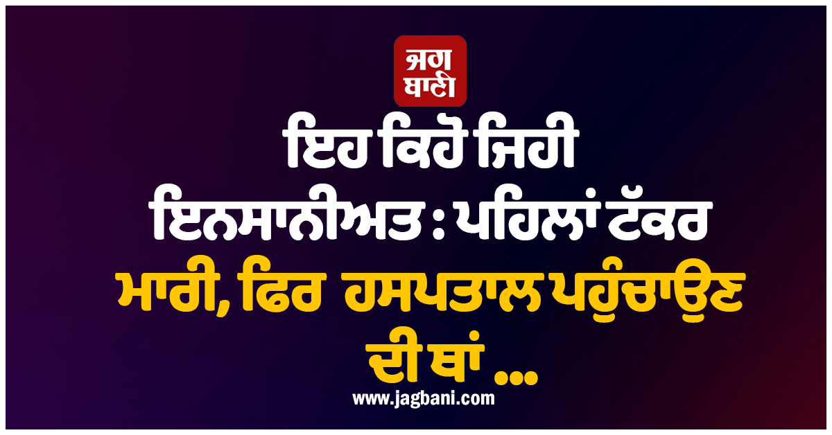 ਇਹ ਕਿਹੋ ਜਿਹੀ ਇਨਸਾਨੀਅਤ : ਪਹਿਲਾਂ ਟੱਕਰ ਮਾਰੀ, ਫਿਰ ਹਸਪਤਾਲ ਪਹੁੰਚਾਉਣ ਦੀ ਥਾਂ...