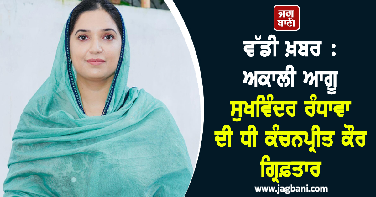 ਵੱਡੀ ਖ਼ਬਰ :  ਅਕਾਲੀ ਆਗੂ ਸੁਖਵਿੰਦਰ ਰੰਧਾਵਾ ਦੀ ਧੀ ਕੰਚਨਪ੍ਰੀਤ ਕੌਰ ਗ੍ਰਿਫ਼ਤਾਰ