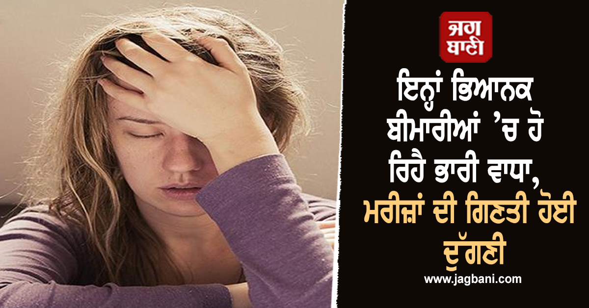 ਇਨ੍ਹਾਂ ਭਿਆਨਕ ਬੀਮਾਰੀਆਂ ’ਚ ਹੋ ਰਿਹੈ ਭਾਰੀ ਵਾਧਾ, ਮਰੀਜ਼ਾਂ ਦੀ ਗਿਣਤੀ ਹੋਈ ਦੁੱਗਣੀ