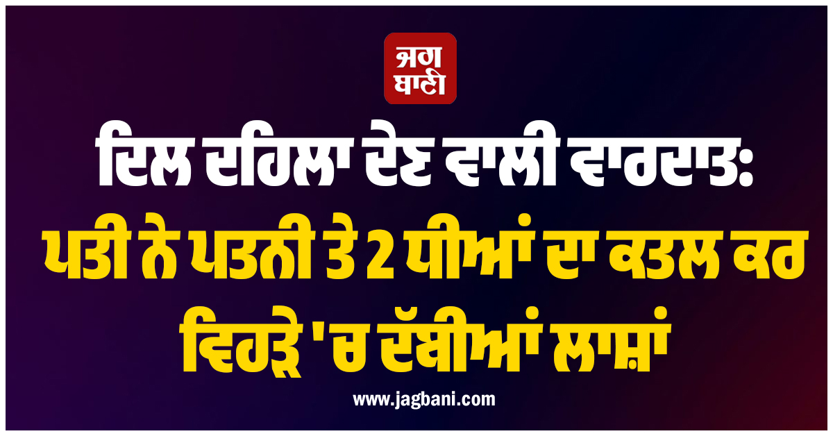 ਦਿਲ ਦਹਿਲਾ ਦੇਣ ਵਾਲੀ ਵਾਰਦਾਤ: ਪਤੀ ਨੇ ਪਤਨੀ ਤੇ 2 ਧੀਆਂ ਦਾ ਕਤਲ ਕਰ ਵਿਹੜੇ ''ਚ ਦੱਬੀਆਂ ਲਾਸ਼ਾਂ