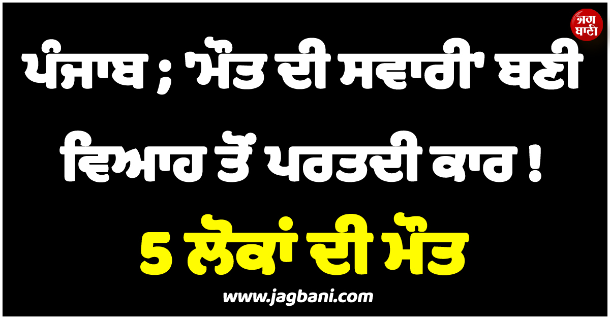 ਪੰਜਾਬ ; 'ਮੌਤ' ਦੀ ਸਵਾਰੀ ਬਣੀ ਵਿਆਹ ਤੋਂ ਪਰਤਦੀ ਕਾਰ ! 5 ਲੋਕਾਂ ਦੀ ਗਈ ਜਾਨ, ਧੜ ਤੋਂ ਵੱਖ ਹੋ ਗਈ ਕੁੜੀ ਦੀ ਧੌਣ