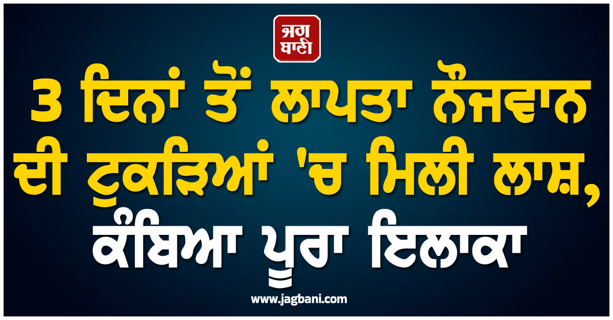 3 ਦਿਨਾਂ ਤੋਂ ਲਾਪਤਾ ਨੌਜਵਾਨ ਦੀ ਟੁਕੜਿਆਂ 'ਚ ਮਿਲੀ ਲਾਸ਼, ਕੰਬਿਆ ਪੂਰਾ ਇਲਾਕਾ